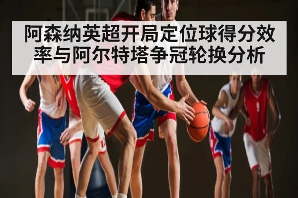 阿森纳英超开局定位球得分效率与阿尔特塔争冠轮换分析